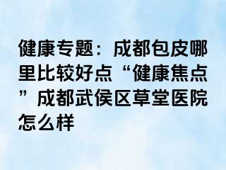 健康专题：成都包皮哪里比较好点“健康焦点”成都武侯区草堂医院怎么样