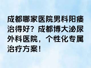 成都哪家医院男科阳痿治得好？成都博大泌尿外科医院，个性化专属治疗方案！
