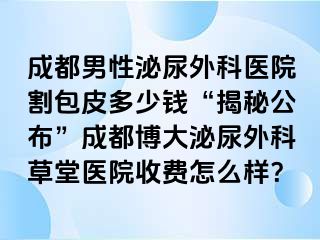 成都男性泌尿外科医院割包皮多少钱“揭秘公布”成都博大泌尿外科草堂医院收费怎么样？