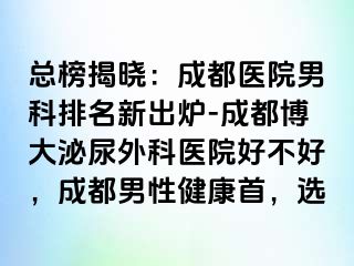 总榜揭晓：成都医院男科排名新出炉-成都博大泌尿外科医院好不好，成都男性健康首，选