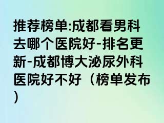 推荐榜单:成都看男科去哪个医院好-排名更新-成都博大泌尿外科医院好不好（榜单发布）