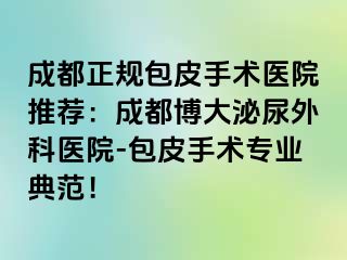 成都正规包皮手术医院推荐：成都博大泌尿外科医院-包皮手术专业典范！