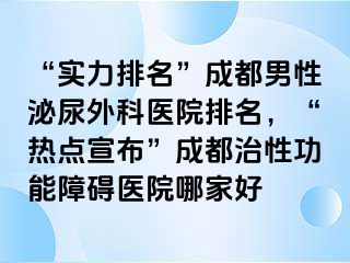 “实力排名”成都男性泌尿外科医院排名，“热点宣布”成都治性功能障碍医院哪家好