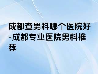 成都查男科哪个医院好-成都专业医院男科推荐