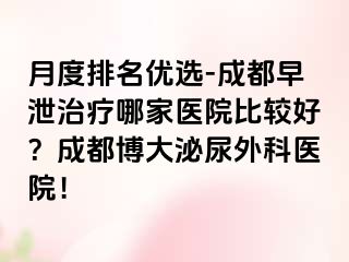 月度排名优选-成都早泄治疗哪家医院比较好？成都博大泌尿外科医院！