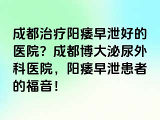 成都治疗阳痿早泄好的医院？成都博大泌尿外科医院，阳痿早泄患者的福音！