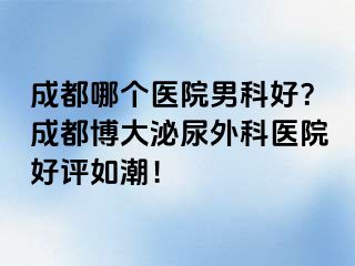 成都哪个医院男科好？成都博大泌尿外科医院好评如潮！
