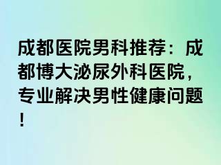 成都医院男科推荐：成都博大泌尿外科医院，专业解决男性健康问题！