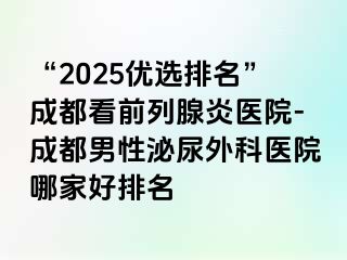 “2025优选排名”成都看前列腺炎医院-成都男性泌尿外科医院哪家好排名