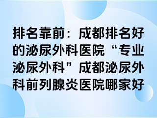 排名靠前：成都排名好的泌尿外科医院“专业泌尿外科”成都泌尿外科前列腺炎医院哪家好