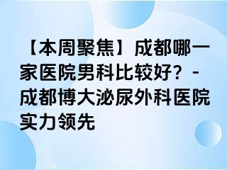 【本周聚焦】成都哪一家医院男科比较好？-成都博大泌尿外科医院实力领先