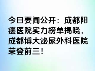 今日要闻公开：成都阳痿医院实力榜单揭晓，成都博大泌尿外科医院荣登前三！