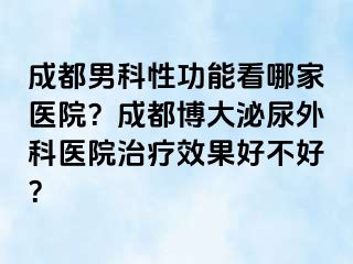 成都男科性功能看哪家医院？成都博大泌尿外科医院治疗效果好不好？