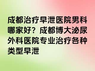 成都治疗早泄医院男科哪家好？成都博大泌尿外科医院专业治疗各种类型早泄