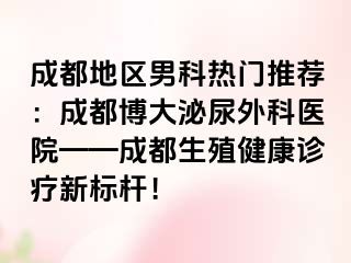 成都地区男科热门推荐：成都博大泌尿外科医院——成都生殖健康诊疗新标杆！
