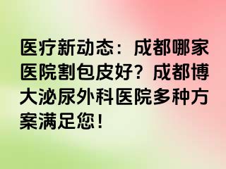 医疗新动态：成都哪家医院割包皮好？成都博大泌尿外科医院多种方案满足您！
