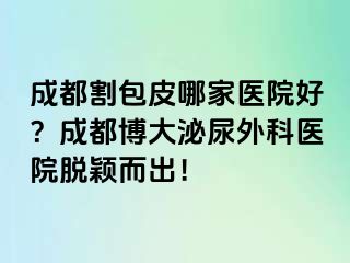 成都割包皮哪家医院好？成都博大泌尿外科医院脱颖而出！