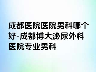 成都医院医院男科哪个好-成都博大泌尿外科医院专业男科