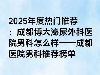2025年度热门推荐：成都博大泌尿外科医院男科怎么样——成都医院男科推荐榜单