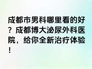 成都市男科哪里看的好？成都博大泌尿外科医院，给你全新治疗体验！