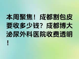 本周聚焦！成都割包皮要收多少钱？成都博大泌尿外科医院收费透明！