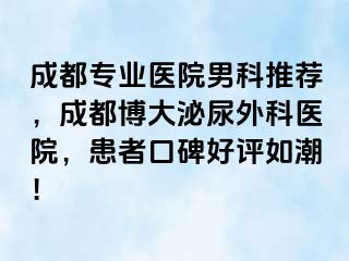 成都专业医院男科推荐，成都博大泌尿外科医院，患者口碑好评如潮！