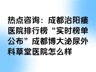 热点咨询：成都治阳痿医院排行榜“实时榜单公布”成都博大泌尿外科草堂医院怎么样