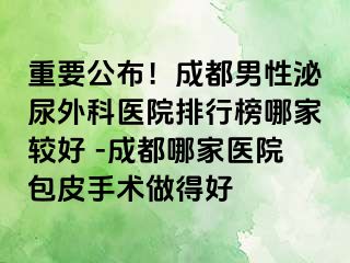 重要公布！成都男性泌尿外科医院排行榜哪家较好 -成都哪家医院包皮手术做得好