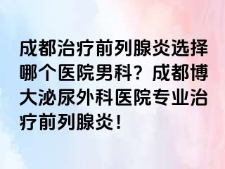 成都治疗前列腺炎选择哪个医院男科？成都博大泌尿外科医院专业治疗前列腺炎！