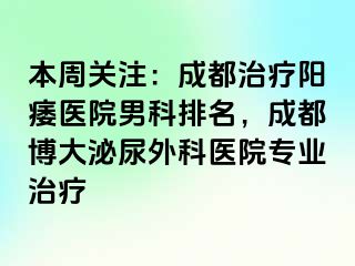 本周关注：成都治疗阳痿医院男科排名，成都博大泌尿外科医院专业治疗