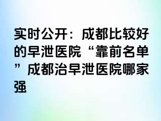 实时公开：成都比较好的早泄医院“靠前名单”成都治早泄医院哪家强