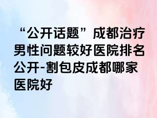 “公开话题”成都治疗男性问题较好医院排名公开-割包皮成都哪家医院好