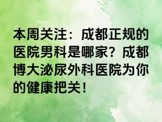本周关注：成都正规的医院男科是哪家？成都博大泌尿外科医院为你的健康把关！