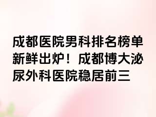 成都医院男科排名榜单新鲜出炉！成都博大泌尿外科医院稳居前三