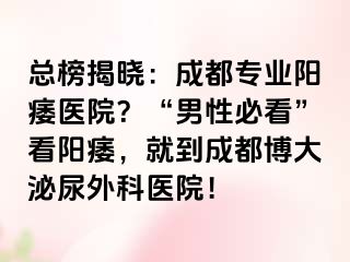 总榜揭晓：成都专业阳痿医院？“男性必看”看阳痿，就到成都博大泌尿外科医院！