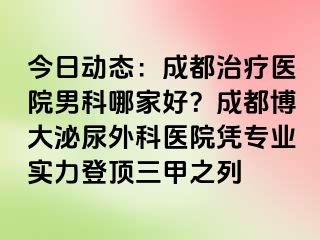今日动态：成都治疗医院男科哪家好？成都博大泌尿外科医院凭专业实力登顶三甲之列