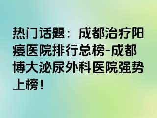 热门话题：成都治疗阳痿医院排行总榜-成都博大泌尿外科医院强势上榜！