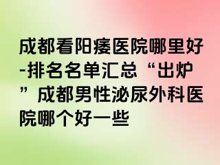 成都看阳痿医院哪里好-排名名单汇总“出炉”成都男性泌尿外科医院哪个好一些