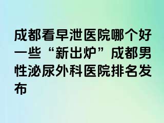 成都看早泄医院哪个好一些“新出炉”成都男性泌尿外科医院排名发布