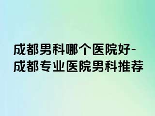 成都男科哪个医院好-成都专业医院男科推荐