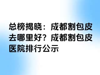 总榜揭晓：成都割包皮去哪里好？成都割包皮医院排行公示