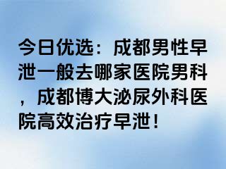 今日优选：成都男性早泄一般去哪家医院男科，成都博大泌尿外科医院高效治疗早泄！