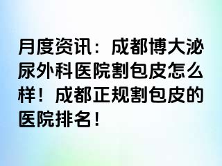 月度资讯：成都博大泌尿外科医院割包皮怎么样！成都正规割包皮的医院排名！