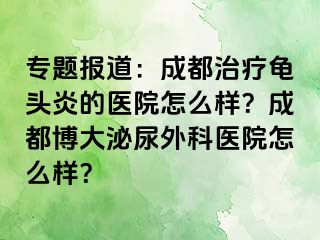 专题报道：成都治疗龟头炎的医院怎么样？成都博大泌尿外科医院怎么样？