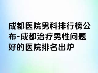 成都医院男科排行榜公布-成都治疗男性问题好的医院排名出炉