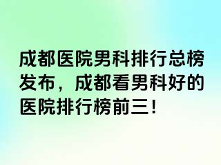 成都医院男科排行总榜发布，成都看男科好的医院排行榜前三！