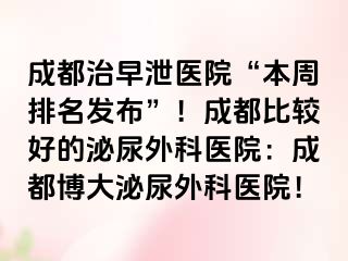成都治早泄医院“本周排名发布”！成都比较好的泌尿外科医院：成都博大泌尿外科医院！