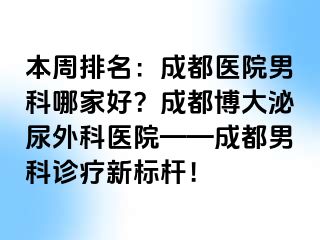 本周排名：成都医院男科哪家好？成都博大泌尿外科医院——成都男科诊疗新标杆！