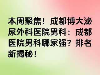 本周聚焦！成都博大泌尿外科医院男科：成都医院男科哪家强？排名新揭秘！