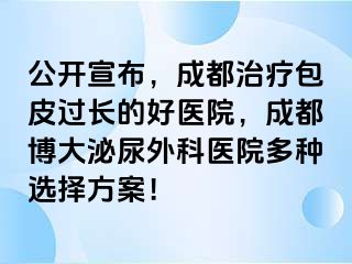 公开宣布，成都治疗包皮过长的好医院，成都博大泌尿外科医院多种选择方案！